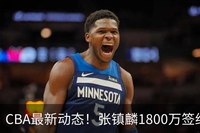 CBA最新动态！张镇麟1800万签约，范子铭离队，加盟劲旅
